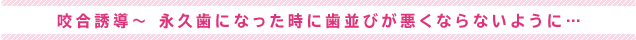 咬合誘導～ 永久歯になった時に歯並びが悪くならないように